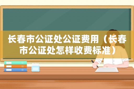 長春市公證處公證費用（長春市公證處怎樣收費標準）