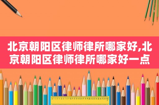 北京朝陽區律師律所哪家好,北京朝陽區律師律所哪家好一點