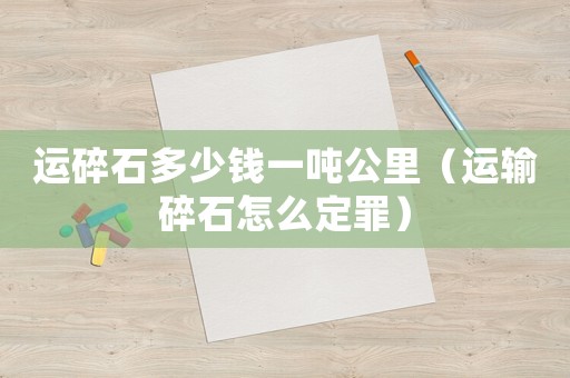 運(yùn)碎石多少錢(qián)一噸公里（運(yùn)輸碎石怎么定罪）