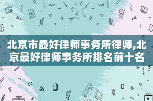 北京市最好律師事務(wù)所律師,北京最好律師事務(wù)所排名前十名