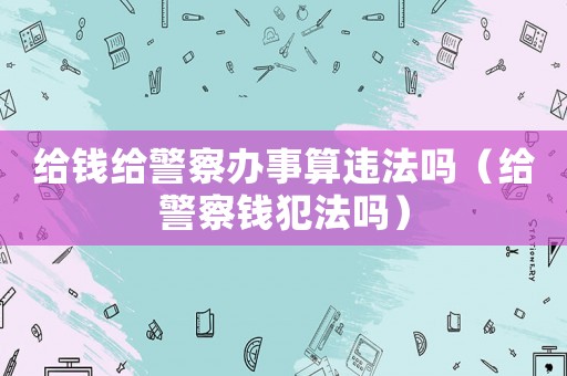 給錢給警察辦事算違法嗎（給警察錢犯法嗎）