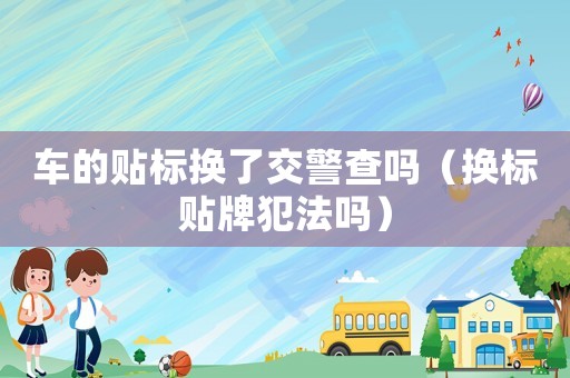 車的貼標換了交警查嗎（換標貼牌犯法嗎）