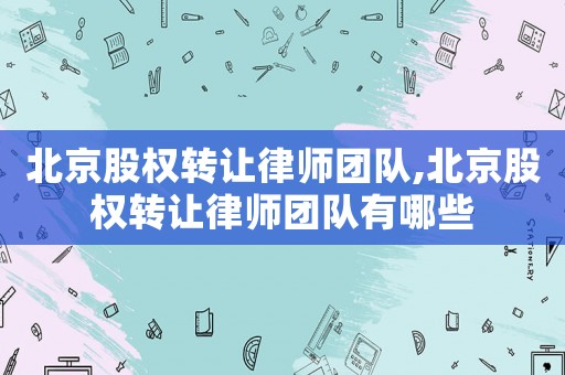 北京股權轉讓律師團隊,北京股權轉讓律師團隊有哪些