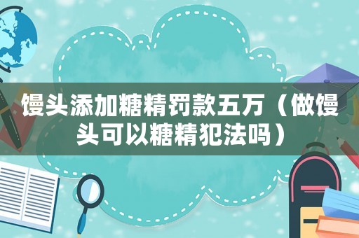 饅頭添加糖精罰款五萬（做饅頭可以糖精犯法嗎）