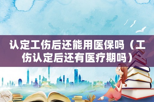 認(rèn)定工傷后還能用醫(yī)保嗎（工傷認(rèn)定后還有醫(yī)療期嗎）