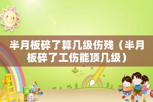 半月板碎了算幾級傷殘（半月板碎了工傷能頂幾級）
