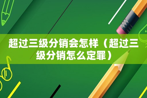 超過三級分銷會怎樣（超過三級分銷怎么定罪）