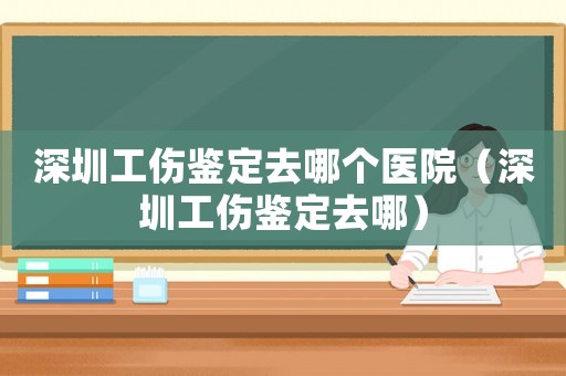 深圳工傷鑒定去哪個醫院（深圳工傷鑒定去哪）