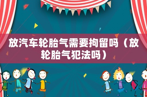 放汽車輪胎氣需要拘留嗎（放輪胎氣犯法嗎）