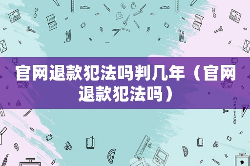 官網(wǎng)退款犯法嗎判幾年（官網(wǎng)退款犯法嗎）