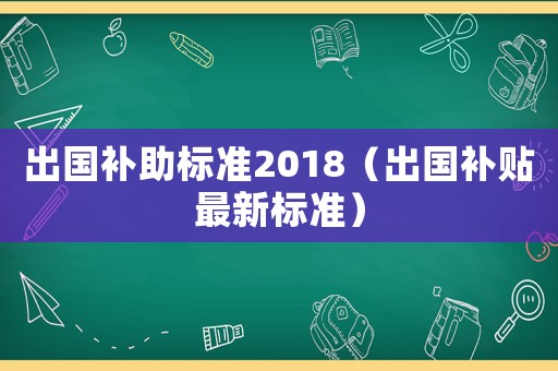 出國補助標準2018（出國補貼最新標準）