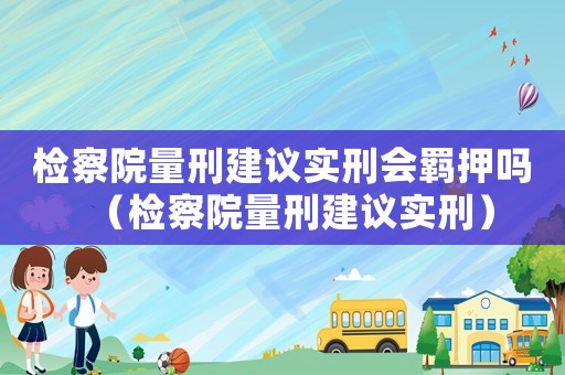 檢察院量刑建議實刑會羈押嗎（檢察院量刑建議實刑）