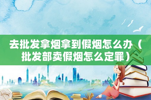 去批發(fā)拿煙拿到假煙怎么辦（批發(fā)部賣假煙怎么定罪）