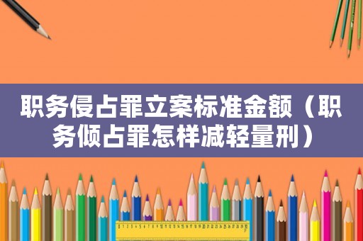 職務侵占罪立案標準金額（職務傾占罪怎樣減輕量刑）