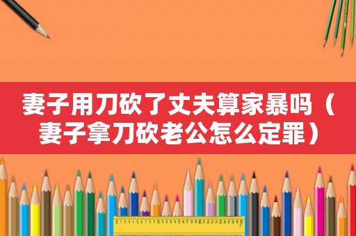 妻子用刀砍了丈夫算家暴嗎（妻子拿刀砍老公怎么定罪）