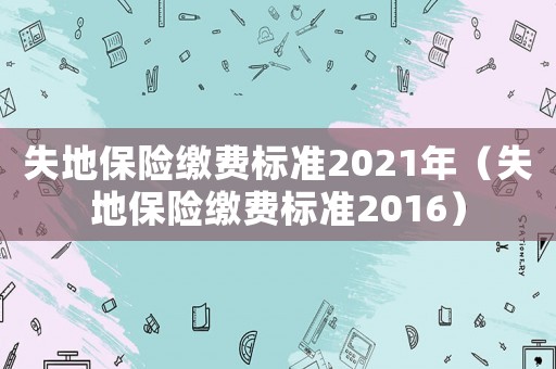 失地保險(xiǎn)繳費(fèi)標(biāo)準(zhǔn)2021年（失地保險(xiǎn)繳費(fèi)標(biāo)準(zhǔn)2016）