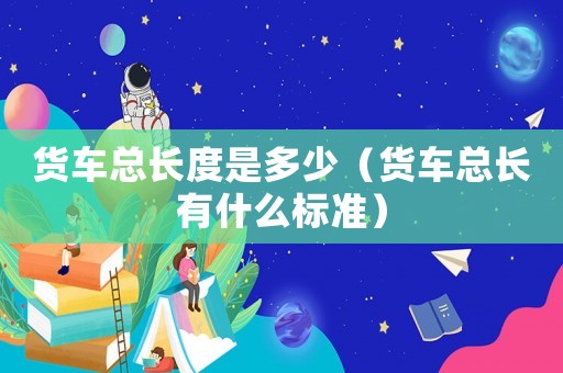 貨車(chē)總長(zhǎng)度是多少（貨車(chē)總長(zhǎng)有什么標(biāo)準(zhǔn)）