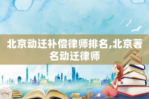 北京動遷補償律師排名,北京著名動遷律師