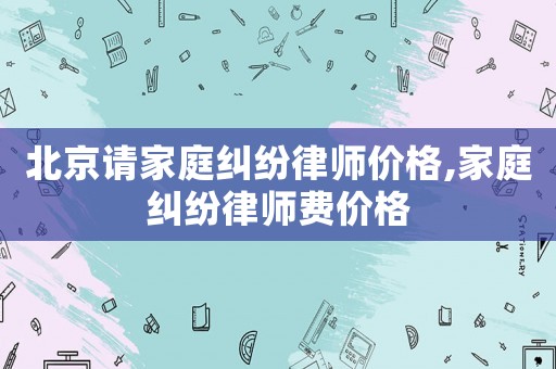 北京請家庭糾紛律師價格,家庭糾紛律師費(fèi)價格