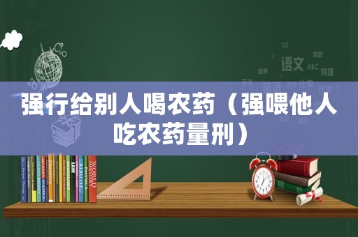 強(qiáng)行給別人喝農(nóng)藥（強(qiáng)喂他人吃農(nóng)藥量刑）