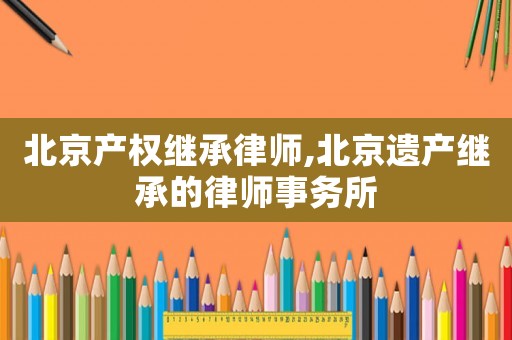 北京產權繼承律師,北京遺產繼承的律師事務所