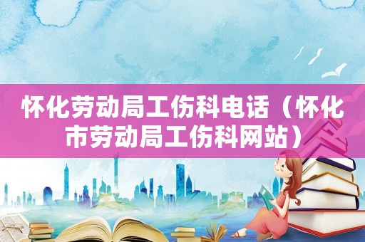 懷化勞動局工傷科電話（懷化市勞動局工傷科網站）