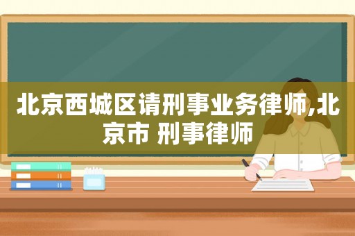 北京西城區(qū)請刑事業(yè)務(wù)律師,北京市 刑事律師