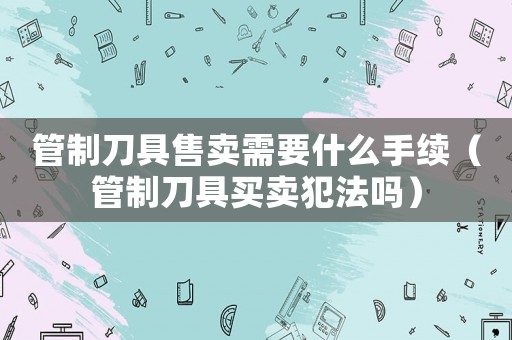 管制刀具售賣需要什么手續(xù)（管制刀具買賣犯法嗎）