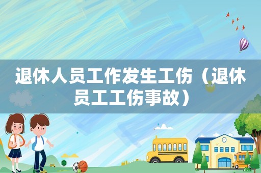 退休人員工作發生工傷（退休員工工傷事故）