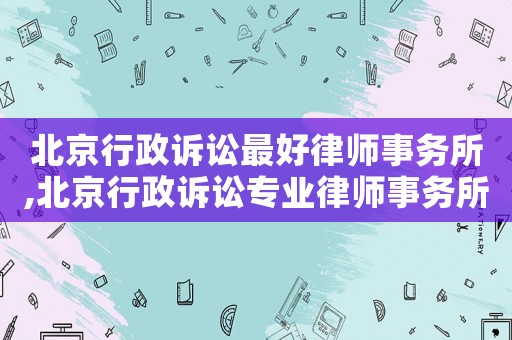 北京行政訴訟最好律師事務(wù)所,北京行政訴訟專業(yè)律師事務(wù)所