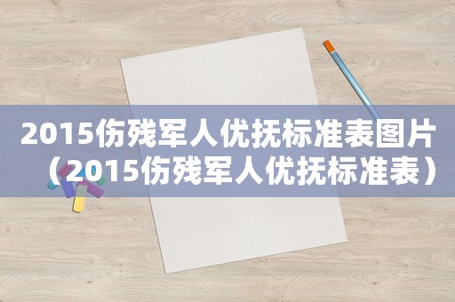 2015傷殘軍人優撫標準表圖片（2015傷殘軍人優撫標準表）
