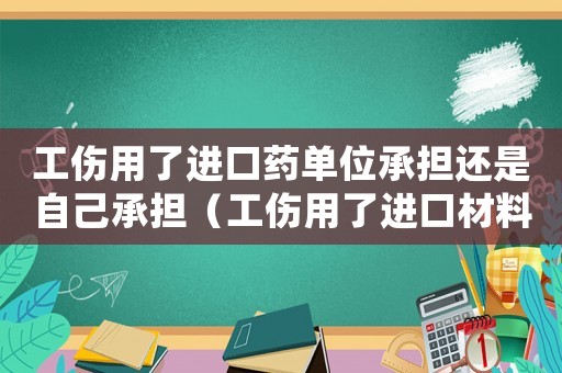 工傷用了進口藥單位承擔還是自己承擔（工傷用了進口材料）