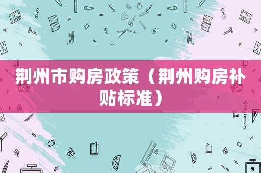 荊州市購房政策（荊州購房補(bǔ)貼標(biāo)準(zhǔn)）