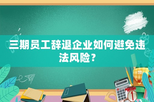 三期員工辭退企業(yè)如何避免違法風(fēng)險(xiǎn)？