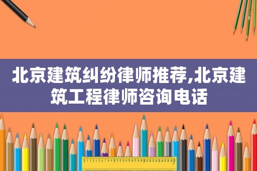 北京建筑糾紛律師推薦,北京建筑工程律師咨詢電話