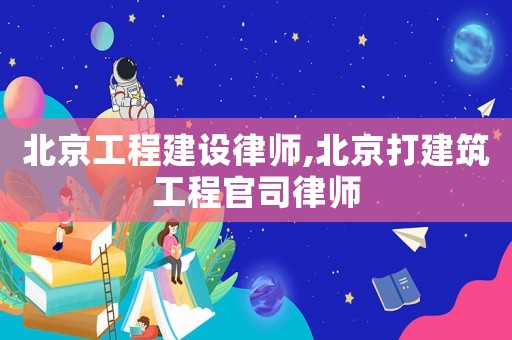 北京工程建設律師,北京打建筑工程官司律師