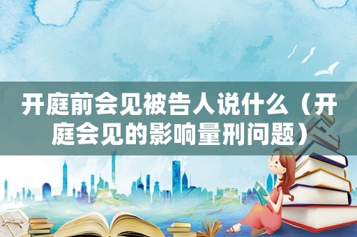 開庭前會見被告人說什么（開庭會見的影響量刑問題）