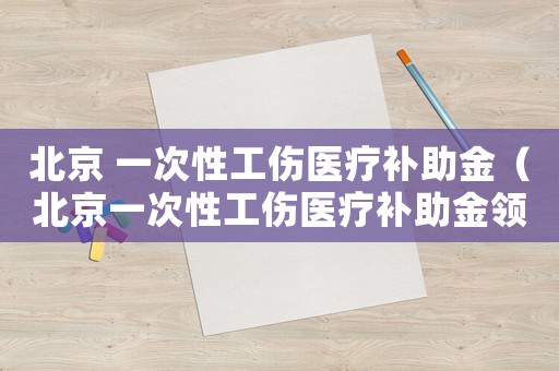 北京 一次性工傷醫療補助金（北京一次性工傷醫療補助金領取條件）