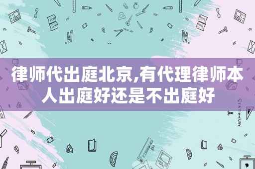 律師代出庭北京,有代理律師本人出庭好還是不出庭好