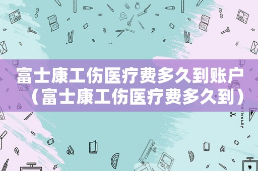 富士康工傷醫療費多久到賬戶（富士康工傷醫療費多久到）