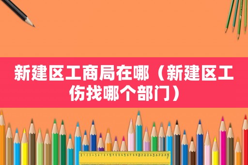 新建區工商局在哪（新建區工傷找哪個部門）