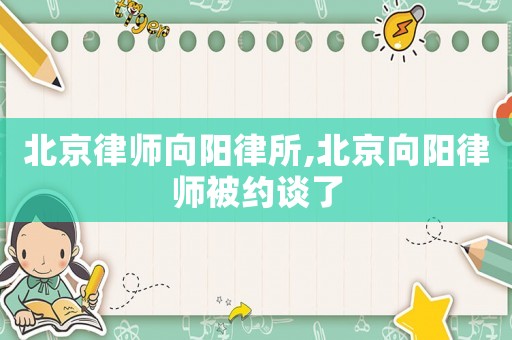 北京律師向陽律所,北京向陽律師被約談了
