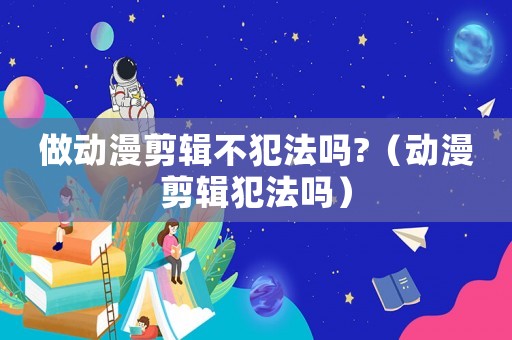 做動漫剪輯不犯法嗎?（動漫剪輯犯法嗎）
