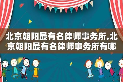北京朝陽最有名律師事務所,北京朝陽最有名律師事務所有哪些