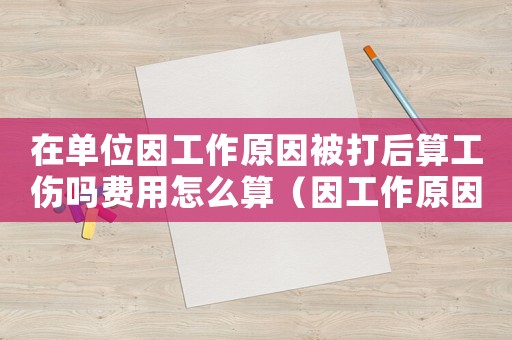在單位因工作原因被打后算工傷嗎費用怎么算（因工作原因無故被員工打傷算工傷嗎）
