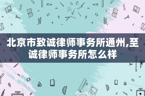 北京市致誠(chéng)律師事務(wù)所通州,至誠(chéng)律師事務(wù)所怎么樣