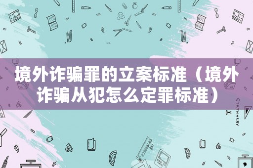 境外詐騙罪的立案標(biāo)準(zhǔn)（境外詐騙從犯怎么定罪標(biāo)準(zhǔn)）