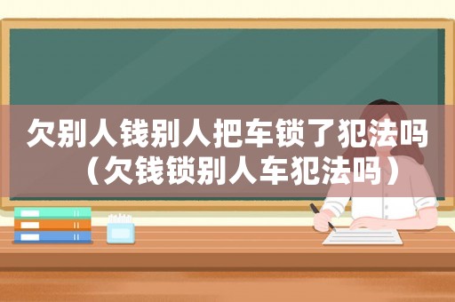 欠別人錢別人把車鎖了犯法嗎（欠錢鎖別人車犯法嗎）