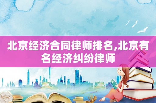 北京經濟合同律師排名,北京有名經濟糾紛律師