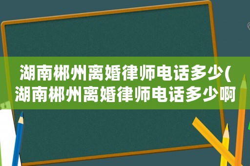 湖南郴州離婚律師電話多少(湖南郴州離婚律師電話多少啊)
